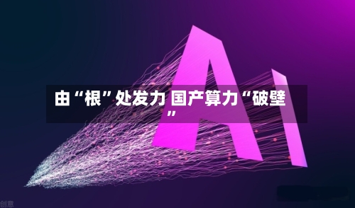 由“根	”处发力 国产算力“破壁”-第3张图片