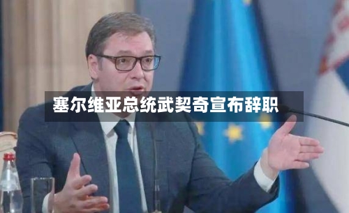 塞尔维亚总统武契奇宣布辞职-第1张图片