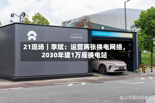 21现场｜李斌：运营两张换电网络	，2030年建1万座换电站-第3张图片