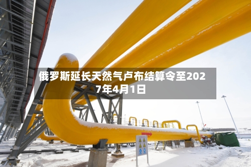 俄罗斯延长天然气卢布结算令至2027年4月1日
