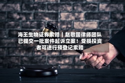 海王生物证券索赔｜赵敬国律师团队已提交一批案件起诉立案！受损投资者可进行预登记索赔