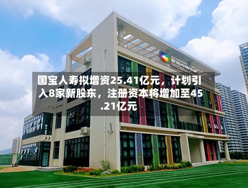 国宝人寿拟增资25.41亿元,计划引入8家新股东,注册资本将增加至45.21亿元