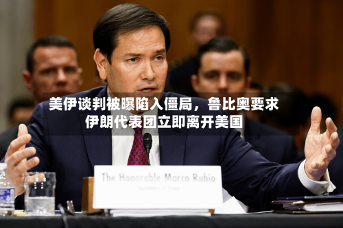 美伊谈判被曝陷入僵局，鲁比奥要求伊朗代表团立即离开美国-第3张图片
