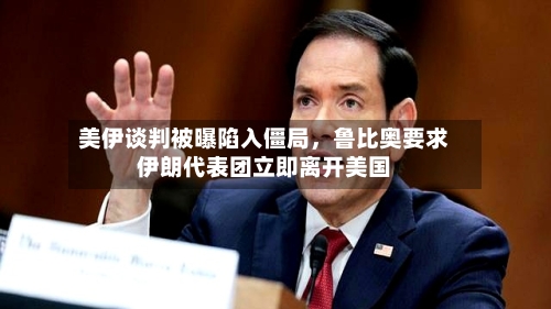 美伊谈判被曝陷入僵局，鲁比奥要求伊朗代表团立即离开美国