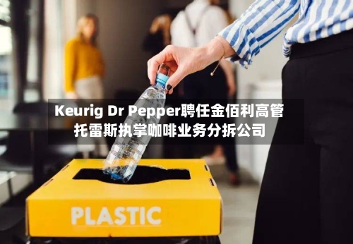 Keurig Dr Pepper聘任金佰利高管托雷斯执掌咖啡业务分拆公司