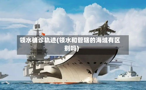 领水确诊轨迹(领水和管辖的海域有区别吗)-第2张图片