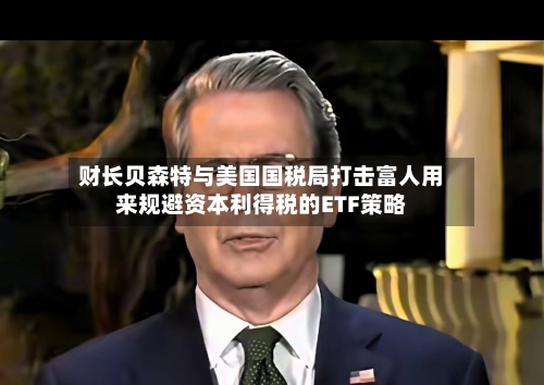 财长贝森特与美国国税局打击富人用来规避资本利得税的ETF策略