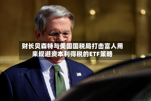 财长贝森特与美国国税局打击富人用来规避资本利得税的ETF策略-第2张图片