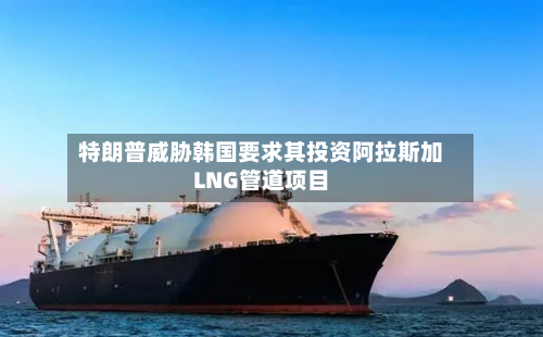 特朗普威胁韩国要求其投资阿拉斯加LNG管道项目