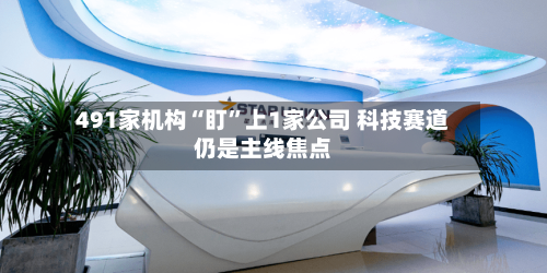 491家机构“盯”上1家公司 科技赛道仍是主线焦点-第3张图片