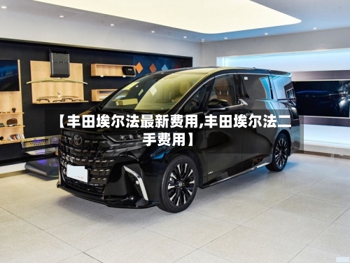 【丰田埃尔法最新费用,丰田埃尔法二手费用】-第2张图片