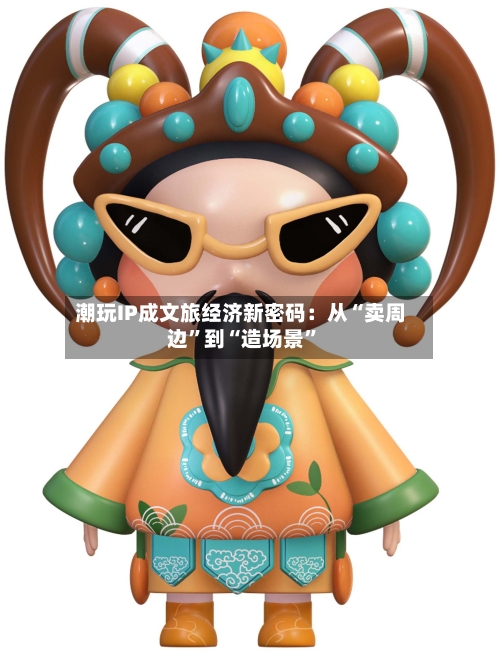 潮玩IP成文旅经济新密码：从“卖周边”到“造场景”