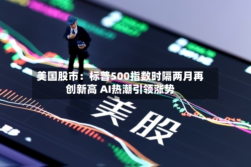 美国股市:标普500指数时隔两月再创新高 AI热潮引领涨势-第1张图片