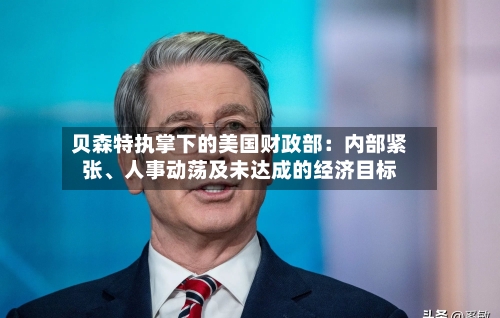 贝森特执掌下的美国财政部:内部紧张、人事动荡及未达成的经济目标