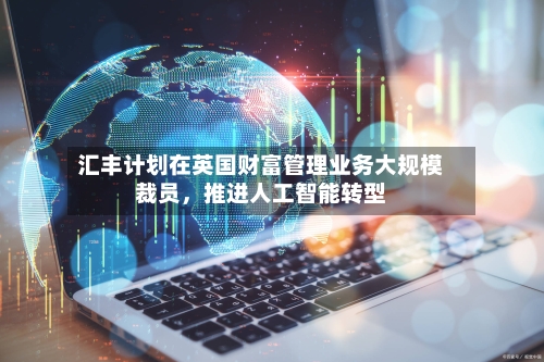汇丰计划在英国财富管理业务大规模裁员，推进人工智能转型-第1张图片