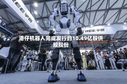 港仔机器人完成发行约10.49亿股供股股份-第1张图片
