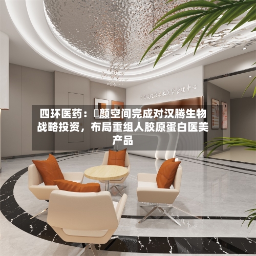 四环医药：渼颜空间完成对汉腾生物战略投资	，布局重组人胶原蛋白医美产品-第3张图片