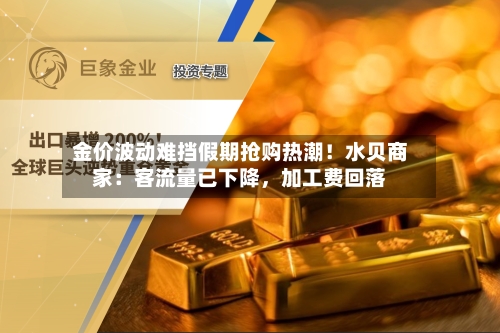 金价波动难挡假期抢购热潮!水贝商家:客流量已下降,加工费回落