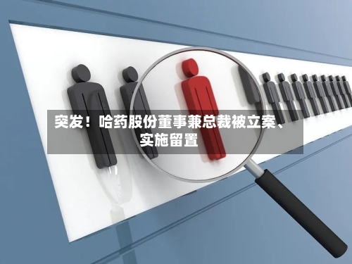 突发！哈药股份董事兼总裁被立案	、实施留置-第3张图片