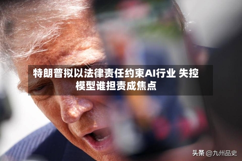 特朗普拟以法律责任约束AI行业 失控模型谁担责成焦点