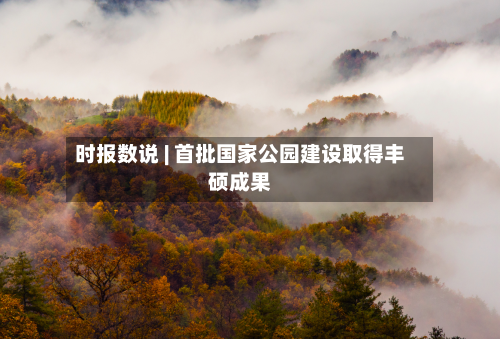 时报数说 | 首批国家公园建设取得丰硕成果-第1张图片