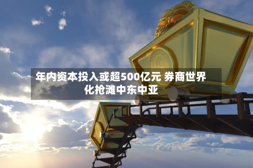 年内资本投入或超500亿元 券商世界
化抢滩中东中亚