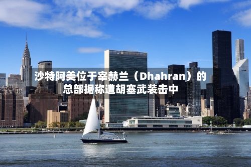 沙特阿美位于宰赫兰(Dhahran)的总部据称遭胡塞武装击中