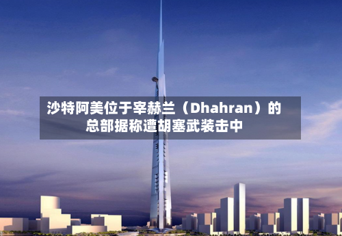 沙特阿美位于宰赫兰(Dhahran)的总部据称遭胡塞武装击中-第2张图片