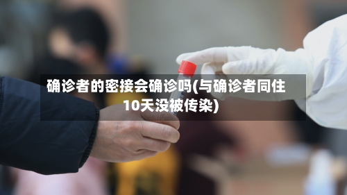 确诊者的密接会确诊吗(与确诊者同住10天没被传染)-第1张图片