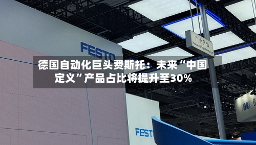 德国自动化巨头费斯托：未来“中国定义”产品占比将提升至30%