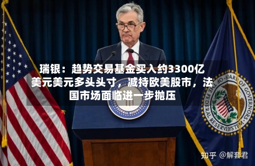 瑞银：趋势交易基金买入约3300亿美元美元多头头寸	，减持欧美股市，法国市场面临进一步抛压-第1张图片