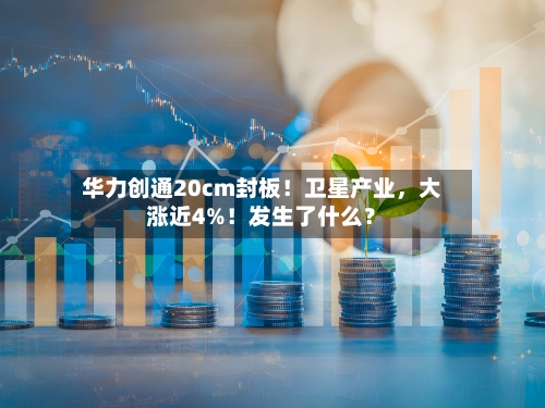 华力创通20cm封板！卫星产业，大涨近4%！发生了什么？-第2张图片