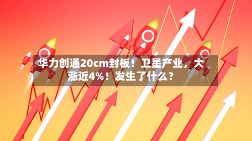 华力创通20cm封板!卫星产业,大涨近4%!发生了什么?