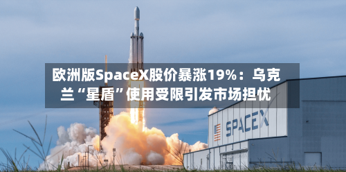 欧洲版SpaceX股价暴涨19%：乌克兰“星盾”使用受限引发市场担忧-第2张图片
