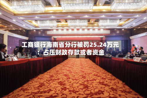 工商银行海南省分行被罚25.24万元：占压财政存款或者资金