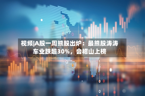 视频|A股一周熊股出炉：最熊股涛涛车业跌超30%	，会稽山上榜-第1张图片