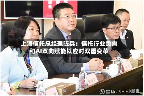 上海信托总经理陈兵:信托行业急需和AI双向赋能以应对双重变革