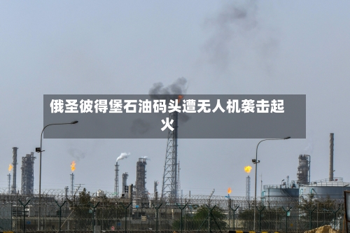俄圣彼得堡石油码头遭无人机袭击起火