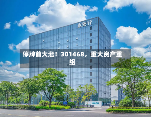 停牌前大涨！301468	，重大资产重组-第2张图片