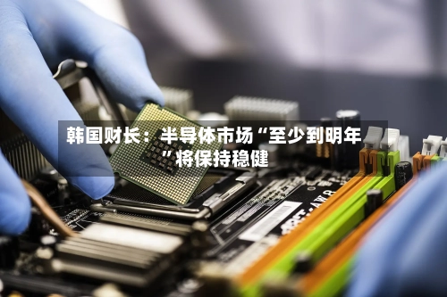 韩国财长：半导体市场“至少到明年”将保持稳健-第1张图片