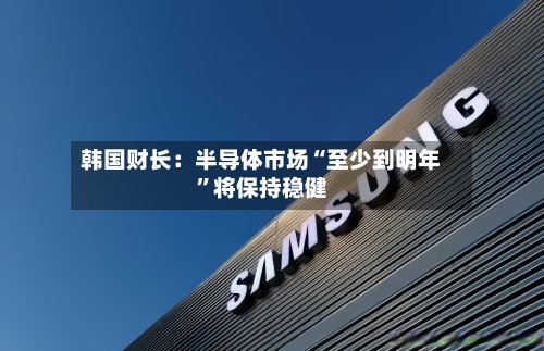 韩国财长：半导体市场“至少到明年	”将保持稳健-第3张图片