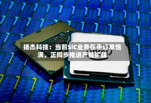 扬杰科技：当前SiC业务在手订单饱满，正同步推进产能扩建-第2张图片