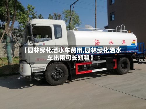 【园林绿化洒水车费用,园林绿化洒水车出租可长短租】-第3张图片