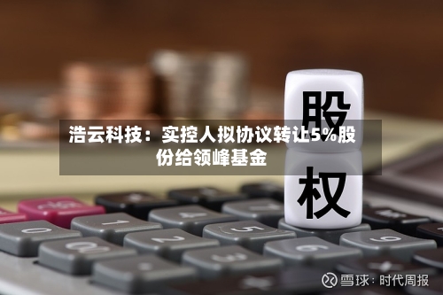 浩云科技:实控人拟协议转让5%股份给领峰基金-第2张图片