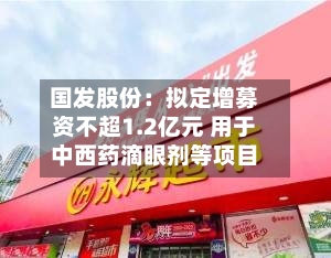 国发股份:拟定增募资不超1.2亿元 用于中西药滴眼剂等项目-第2张图片