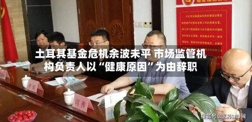 土耳其基金危机余波未平 市场监管机构负责人以“健康原因”为由辞职-第2张图片