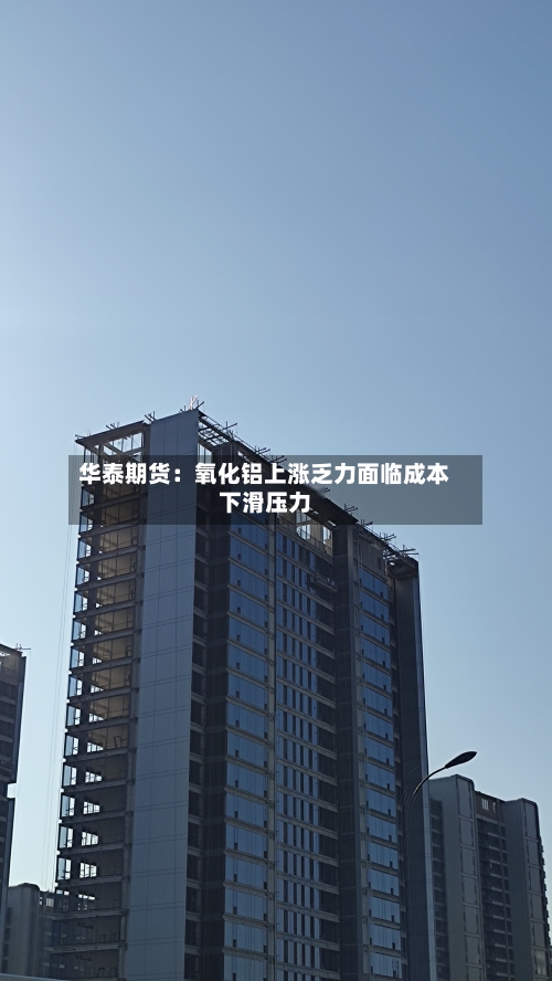 华泰期货：氧化铝上涨乏力面临成本下滑压力-第1张图片