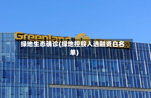 绿地生态确诊(绿地控股入选融资白名单)-第3张图片