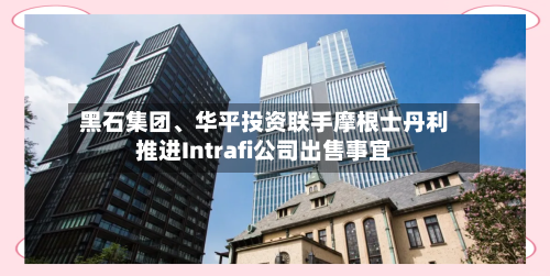 黑石集团、华平投资联手摩根士丹利推进Intrafi公司出售事宜