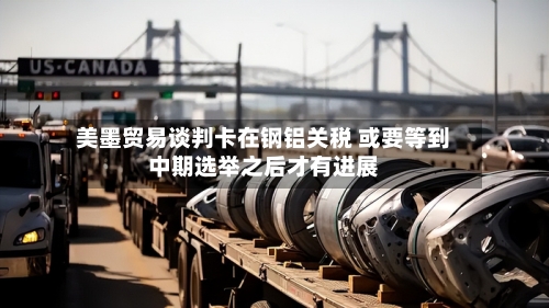 美墨贸易谈判卡在钢铝关税 或要等到中期选举之后才有进展
